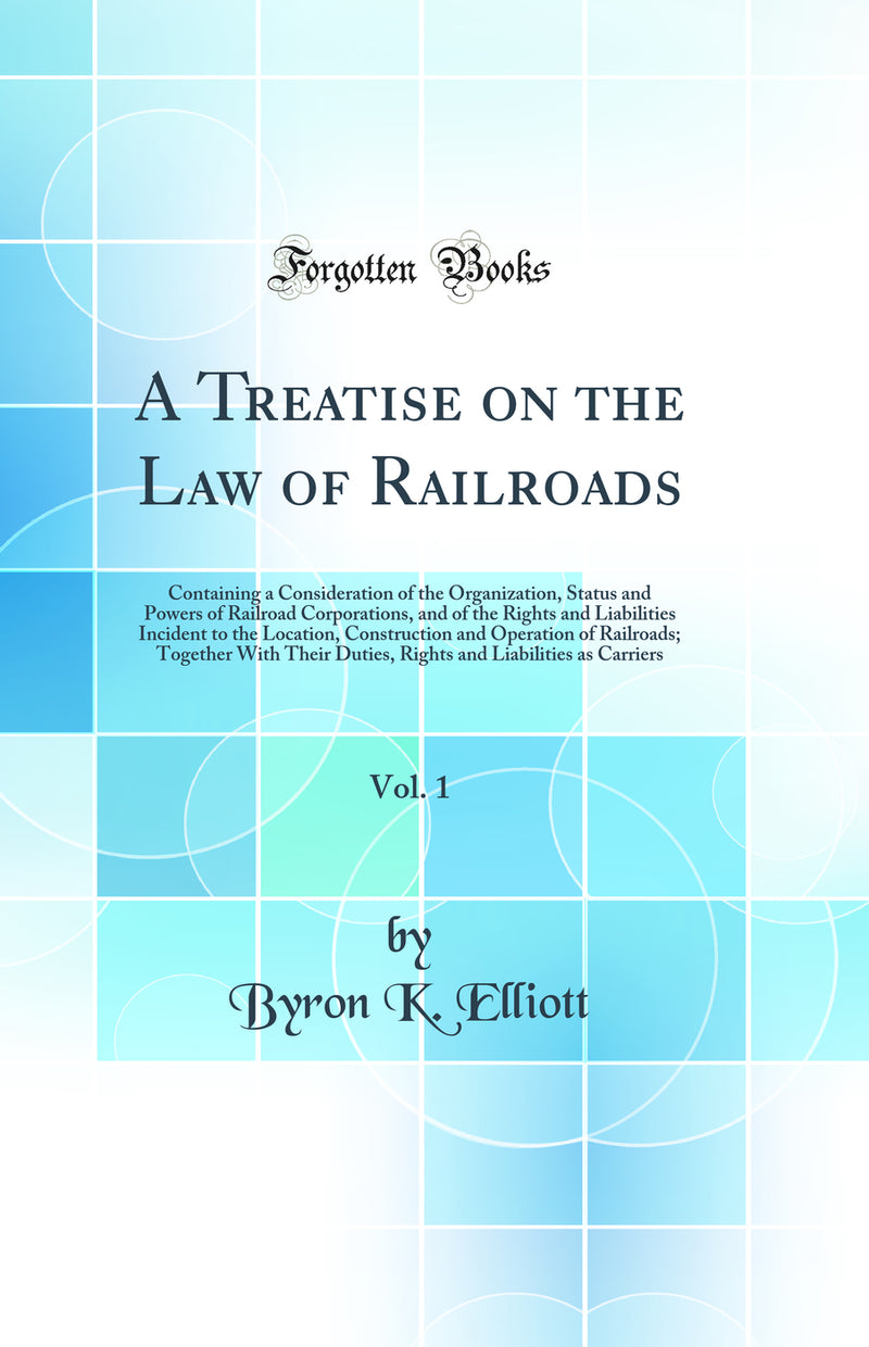 A Treatise on the Law of Railroads, Vol. 1: Containing a Consideration of the Organization, Status and Powers of Railroad Corporations, and of the Rights and Liabilities Incident to the Location, Construction and Operation of Railroads; Together With Thei