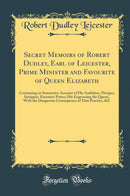 Secret Memoirs of Robert Dudley, Earl of Leicester, Prime Minister and Favourite of Queen Elizabeth: Containing an Instructive Account of His Ambition, Designs, Intrigues, Excessive Power; His Engrossing the Queen, With the Dangerous Consequence of T