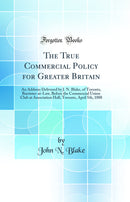 The True Commercial Policy for Greater Britain: An Address Delivered by J. N. Blake, of Toronto, Barrister-at-Law, Before the Commercial Union Club at Association Hall, Toronto, April 5th, 1888 (Classic Reprint)