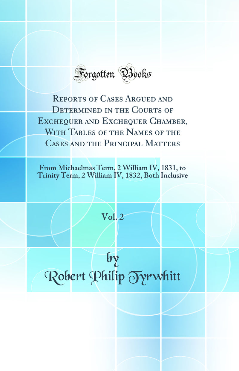 Reports of Cases Argued and Determined in the Courts of Exchequer and Exchequer Chamber, With Tables of the Names of the Cases and the Principal Matters, Vol. 2: From Michaelmas Term, 2 William IV, 1831, to Trinity Term, 2 William IV, 1832, Both Inclusive