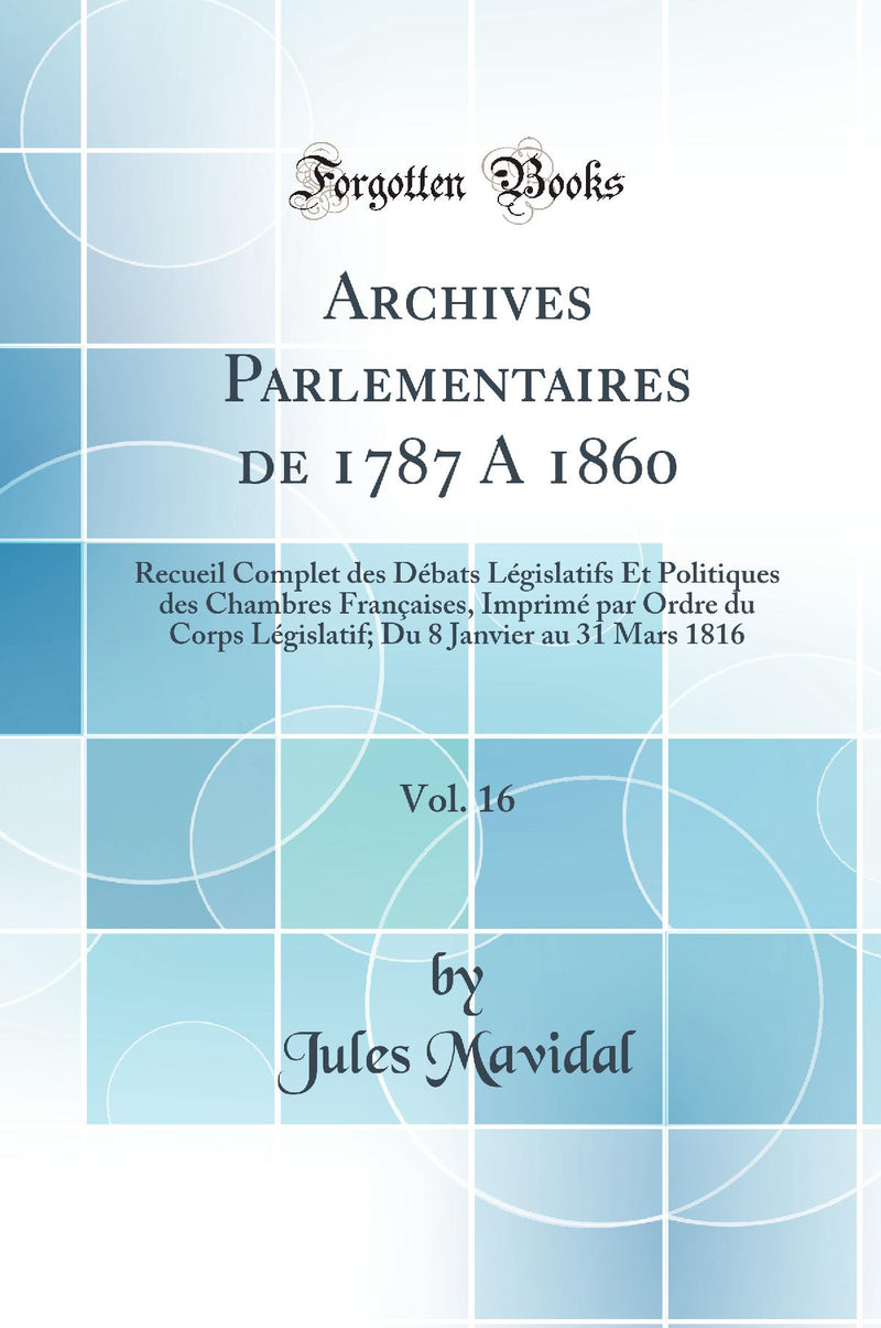 Archives Parlementaires de 1787 A 1860, Vol. 16: Recueil Complet des Débats Législatifs Et Politiques des Chambres Françaises, Imprimé par Ordre du Corps Législatif; Du 8 Janvier au 31 Mars 1816 (Classic Reprint)