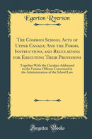 The Common School Acts of Upper Canada; And the Forms, Instructions, and Regulations for Executing Their Provisions: Together With the Circulars Addressed to the Various Officers Concerned in the Administration of the School Law (Classic Reprint)