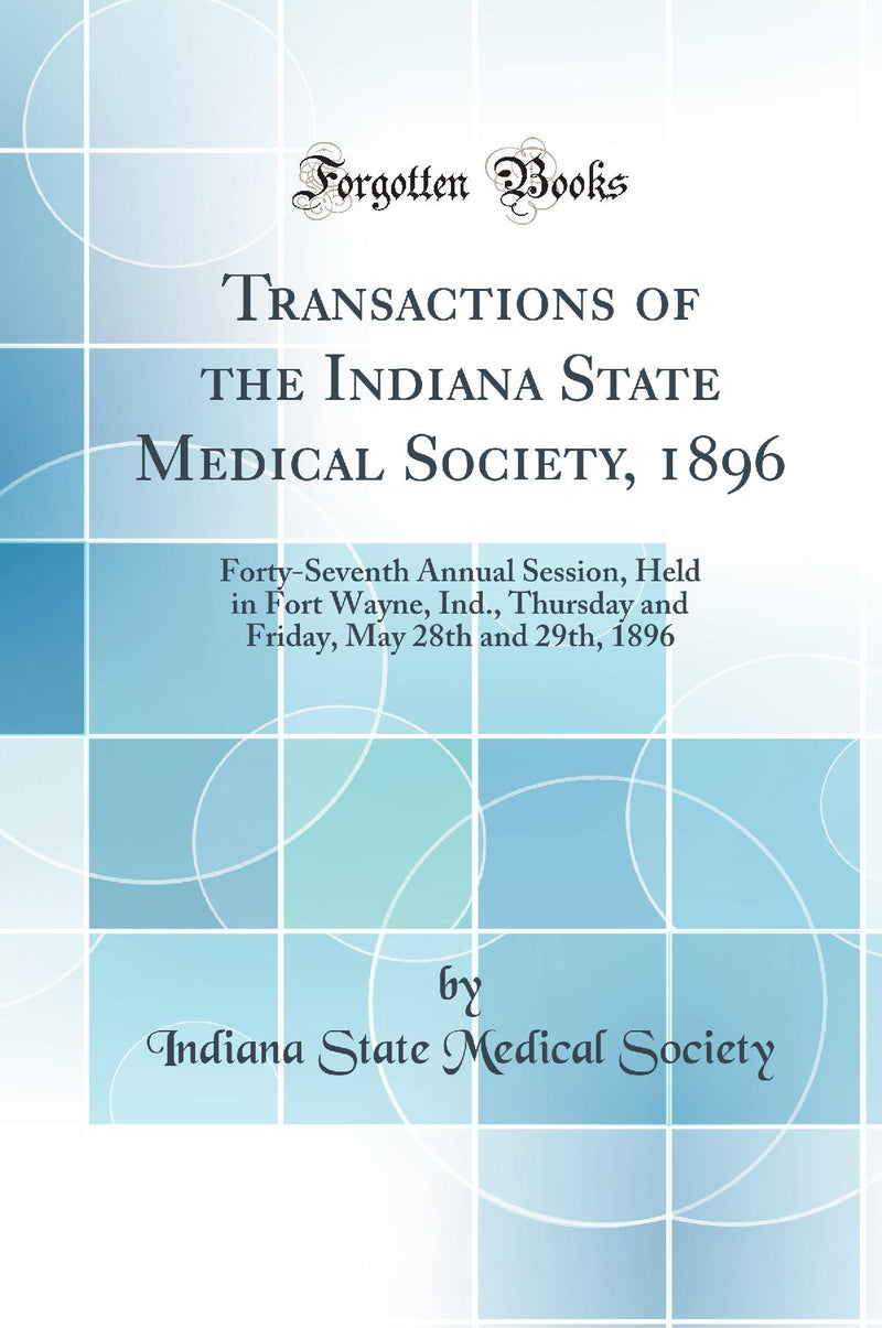 Transactions of the Indiana State Medical Society, 1896: Forty-Seventh Annual Session, Held in Fort Wayne, Ind., Thursday and Friday, May 28th and 29th, 1896 (Classic Reprint)