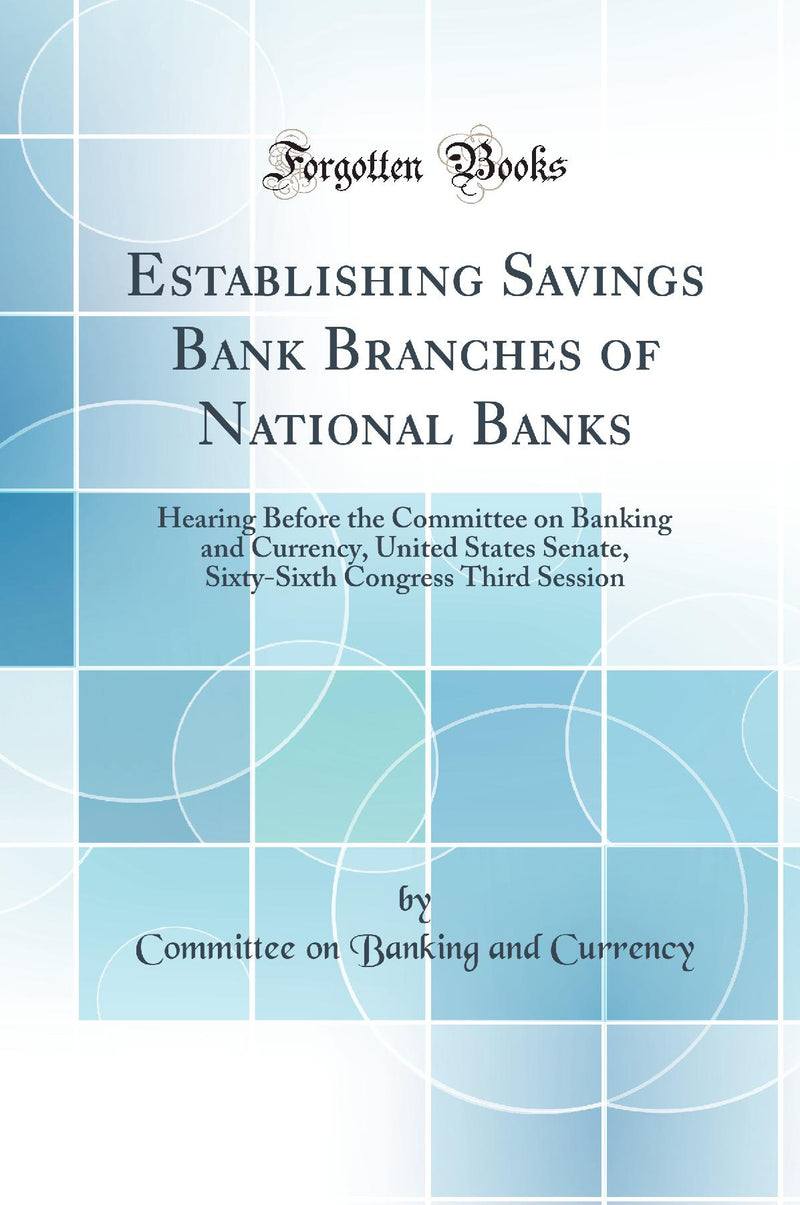 Establishing Savings Bank Branches of National Banks: Hearing Before the Committee on Banking and Currency, United States Senate, Sixty-Sixth Congress Third Session (Classic Reprint)
