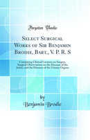Select Surgical Works of Sir Benjamin Brodie, Bart., V. P. R. S: Containing Clinical Lectures on Surgery, Surgical Observations on the Diseases of the Joints, and the Diseases of the Urinary Organs (Classic Reprint)