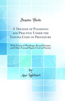 A Treatise of Pleadings and Practice Under the Indiana Code of Procedure: With Forms of Pleadings, Record Entries, and Other Formal Papers Used in Practice (Classic Reprint)