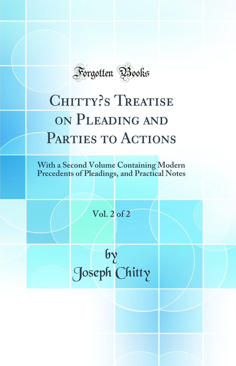 Chitty’s Treatise on Pleading and Parties to Actions, Vol. 2 of 2: With a Second Volume Containing Modern Precedents of Pleadings, and Practical Notes (Classic Reprint)