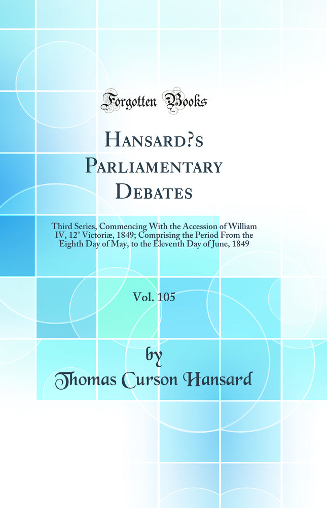 Hansard’s Parliamentary Debates, Vol. 105: Third Series, Commencing With the Accession of William IV, 12° Victoriæ, 1849; Comprising the Period From the Eighth Day of May, to the Eleventh Day of June, 1849 (Classic Reprint)