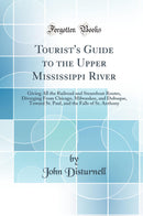 Tourist''s Guide to the Upper Mississippi River: Giving All the Railroad and Steamboat Routes, Diverging From Chicago, Milwaukee, and Dubuque, Toward St. Paul, and the Falls of St. Anthony (Classic Reprint)