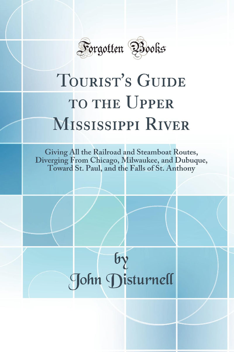 Tourist''s Guide to the Upper Mississippi River: Giving All the Railroad and Steamboat Routes, Diverging From Chicago, Milwaukee, and Dubuque, Toward St. Paul, and the Falls of St. Anthony (Classic Reprint)