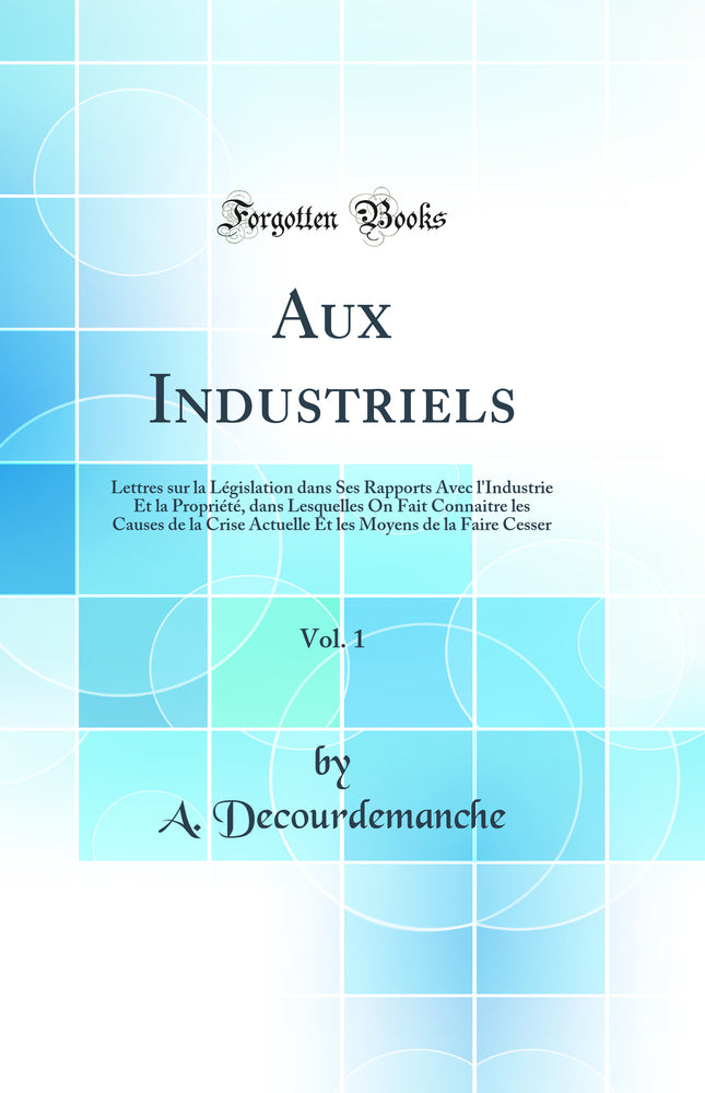 Aux Industriels, Vol. 1: Lettres sur la Législation dans Ses Rapports Avec l''Industrie Et la Propriété, dans Lesquelles On Fait Connaitre les Causes de la Crise Actuelle Et les Moyens de la Faire Cesser (Classic Reprint)