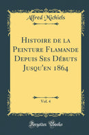Histoire de la Peinture Flamande Depuis Ses Débuts Jusqu''en 1864, Vol. 4 (Classic Reprint)
