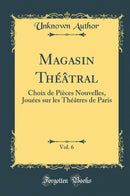 Magasin Théâtral, Vol. 6: Choix de Pièces Nouvelles, Jouées sur les Théâtres de Paris (Classic Reprint)