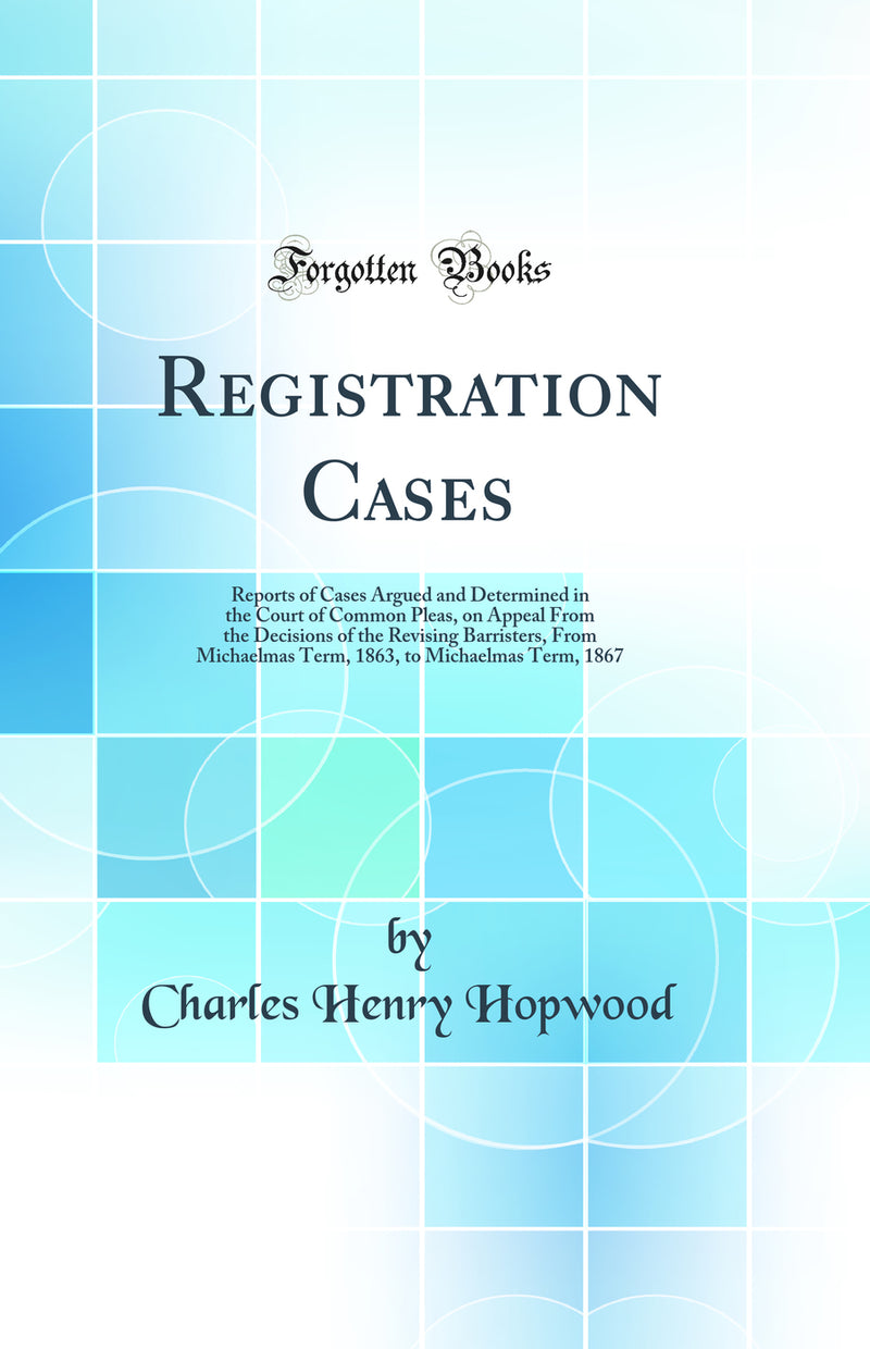Registration Cases: Reports of Cases Argued and Determined in the Court of Common Pleas, on Appeal From the Decisions of the Revising Barristers, From Michaelmas Term, 1863, to Michaelmas Term, 1867 (Classic Reprint)