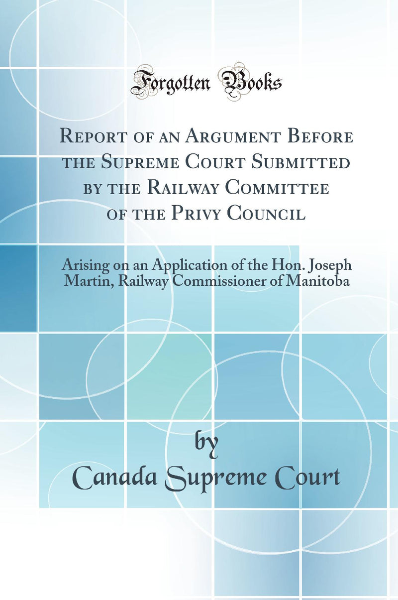 Report of an Argument Before the Supreme Court Submitted by the Railway Committee of the Privy Council: Arising on an Application of the Hon. Joseph Martin, Railway Commissioner of Manitoba (Classic Reprint)