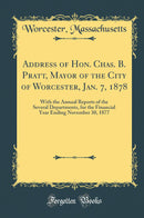 Address of Hon. Chas. B. Pratt, Mayor of the City of Worcester, Jan. 7, 1878: With the Annual Reports of the Several Departments, for the Financial Year Ending November 30, 1877 (Classic Reprint)