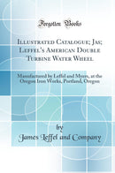 Illustrated Catalogue; Jas; Leffel''s American Double Turbine Water Wheel: Manufactured by Leffel and Myers, at the Oregon Iron Works, Portland, Oregon (Classic Reprint)