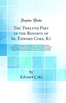 The Twelfth Part of the Reports of Sr. Edward Coke, Kt: Of Divers Resolutions and Judgments Given Upon Solemn Arguments, and With Great Deliberation and Conference With the Learned Judges in Cases of Law, the Most of Them Very Famous, Being of the Kings E