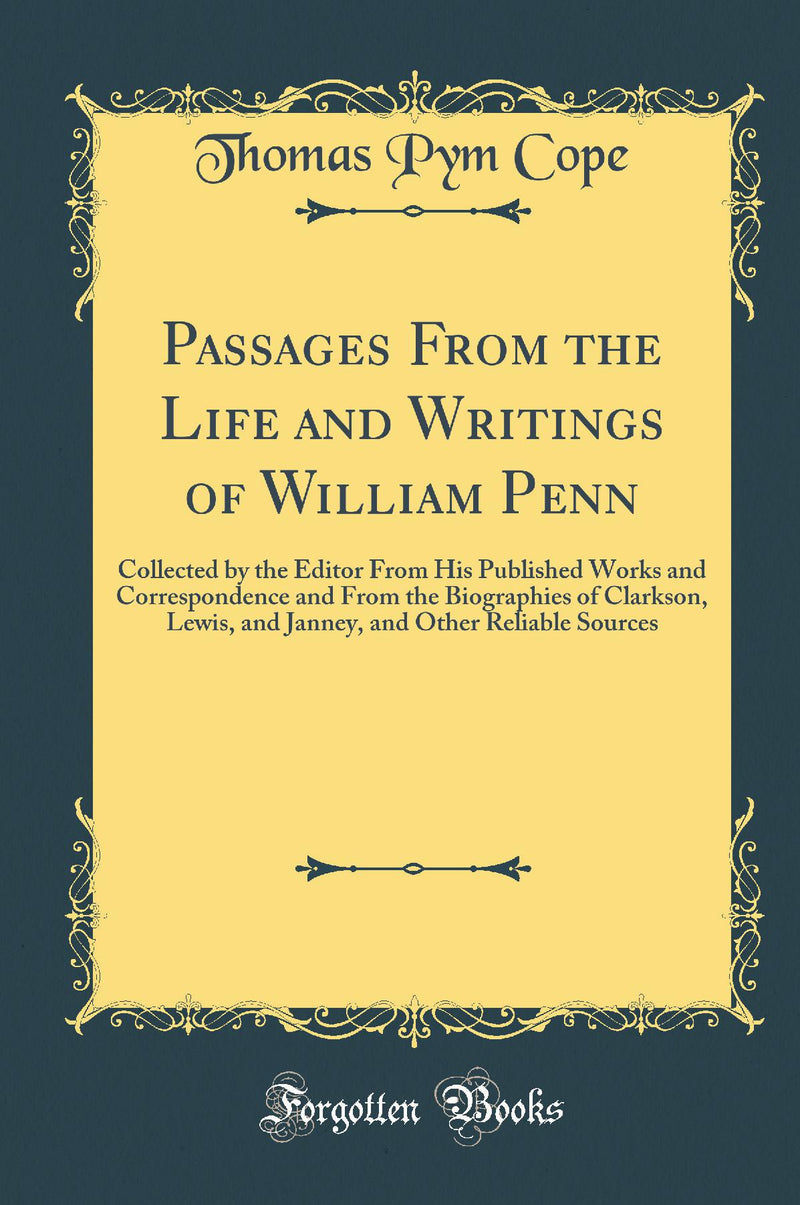 Passages From the Life and Writings of William Penn: Collected by the Editor From His Published Works and Correspondence and From the Biographies of Clarkson, Lewis, and Janney, and Other Reliable Sources (Classic Reprint)