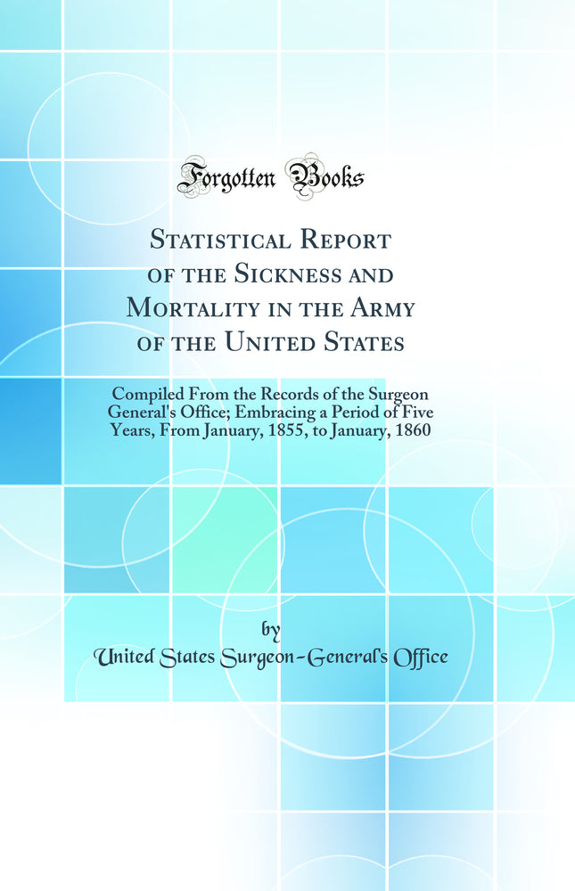 Statistical Report of the Sickness and Mortality in the Army of the United States: Compiled From the Records of the Surgeon General''s Office; Embracing a Period of Five Years, From January, 1855, to January, 1860 (Classic Reprint)