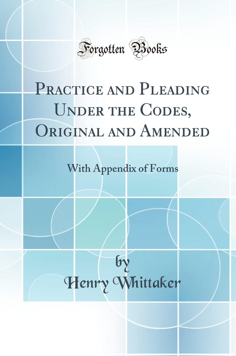 Practice and Pleading Under the Codes, Original and Amended: With Appendix of Forms (Classic Reprint)