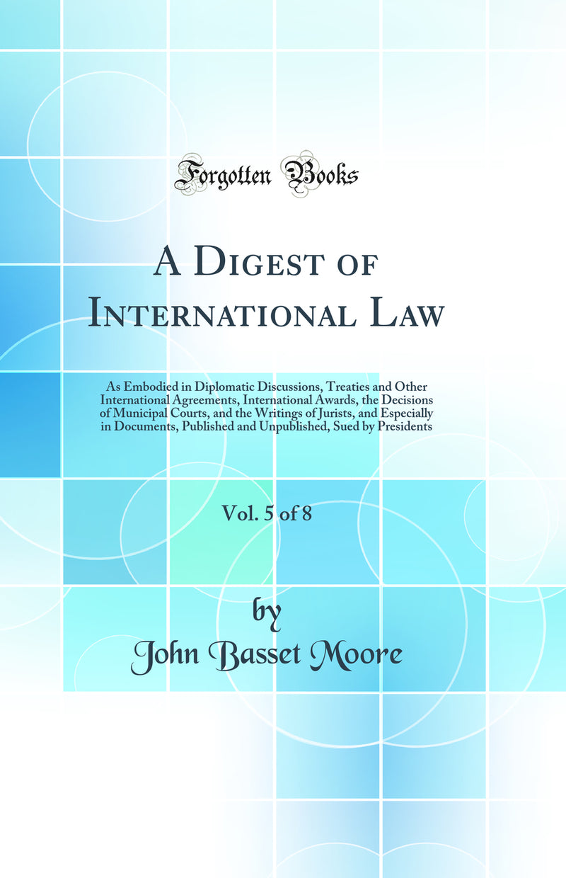 A Digest of International Law, Vol. 5 of 8: As Embodied in Diplomatic Discussions, Treaties and Other International Agreements, International Awards, the Decisions of Municipal Courts, and the Writings of Jurists, and Especially in Documents, Published an