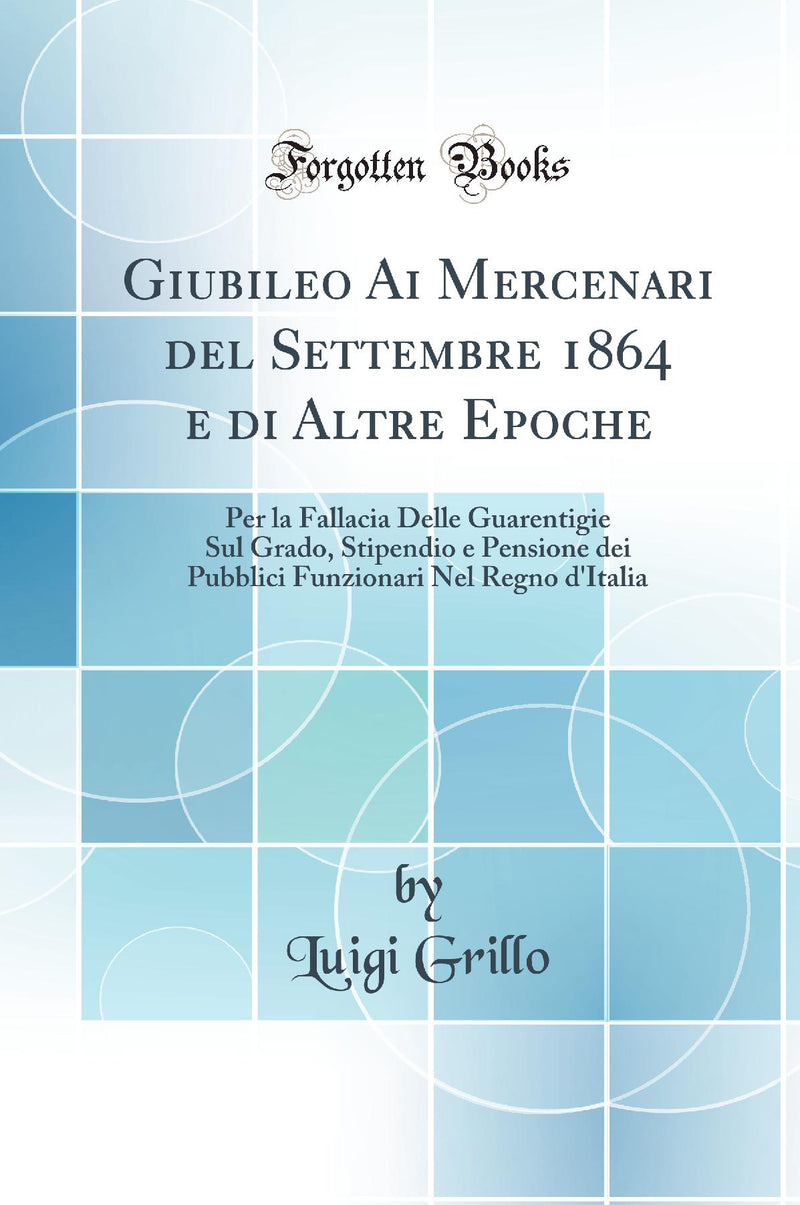 Giubileo Ai Mercenari del Settembre 1864 e di Altre Epoche: Per la Fallacia Delle Guarentigie Sul Grado, Stipendio e Pensione dei Pubblici Funzionari Nel Regno d''Italia (Classic Reprint)