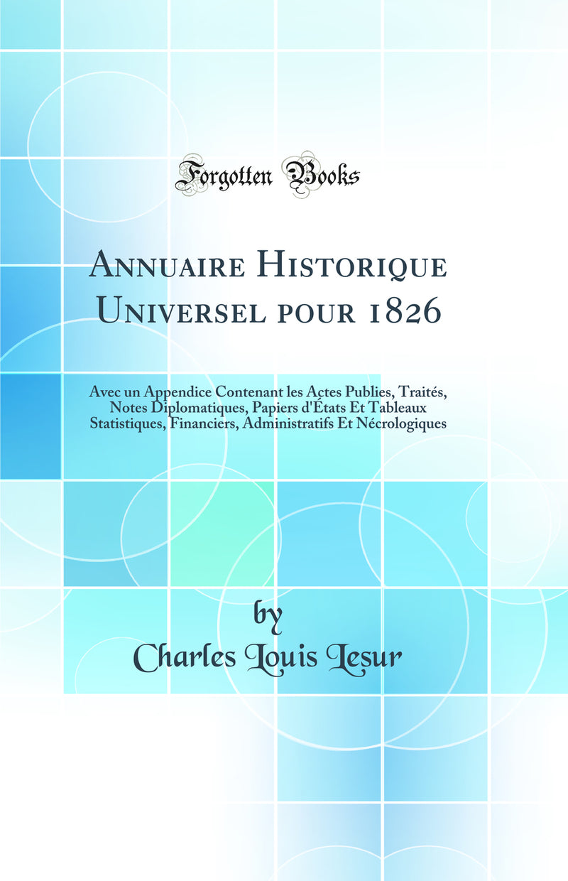 Annuaire Historique Universel pour 1826: Avec un Appendice Contenant les Actes Publies, Traités, Notes Diplomatiques, Papiers d''États Et Tableaux Statistiques, Financiers, Administratifs Et Nécrologiques (Classic Reprint)