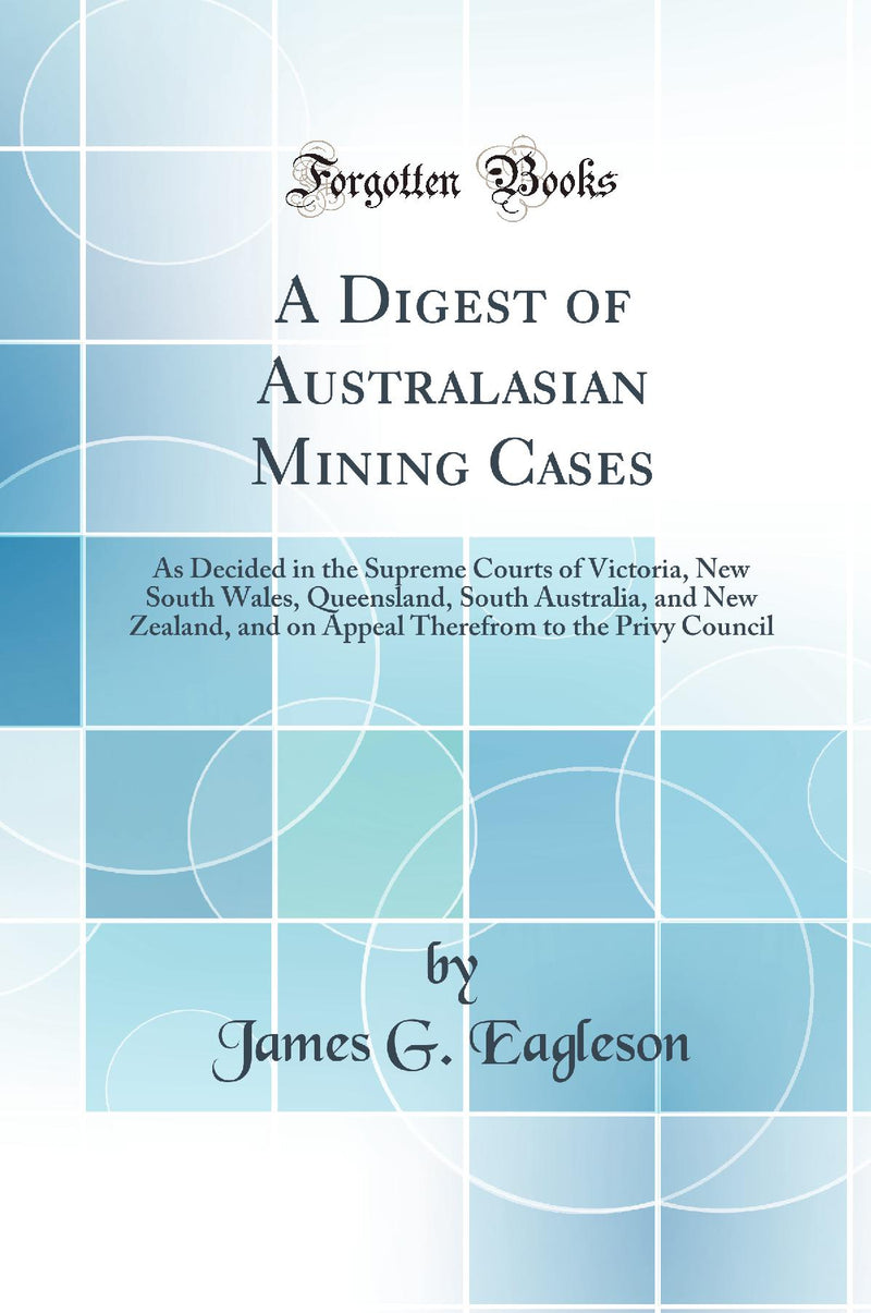 A Digest of Australasian Mining Cases: As Decided in the Supreme Courts of Victoria, New South Wales, Queensland, South Australia, and New Zealand, and on Appeal Therefrom to the Privy Council (Classic Reprint)