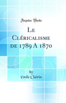 Le Cléricalisme de 1789 A 1870 (Classic Reprint)