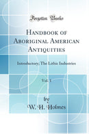 Handbook of Aboriginal American Antiquities, Vol. 1: Introductory; The Lithic Industries (Classic Reprint)