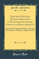 Discursus Feudalis De Jure Simultaneæ in Vestiturae, Seu Vigore Conjunctæ Manus Saxonicæ: Intermixtis Alijs Quæstionibus, Earumq Decisionibus, Theoricis, Atque Practicis (Classic Reprint)