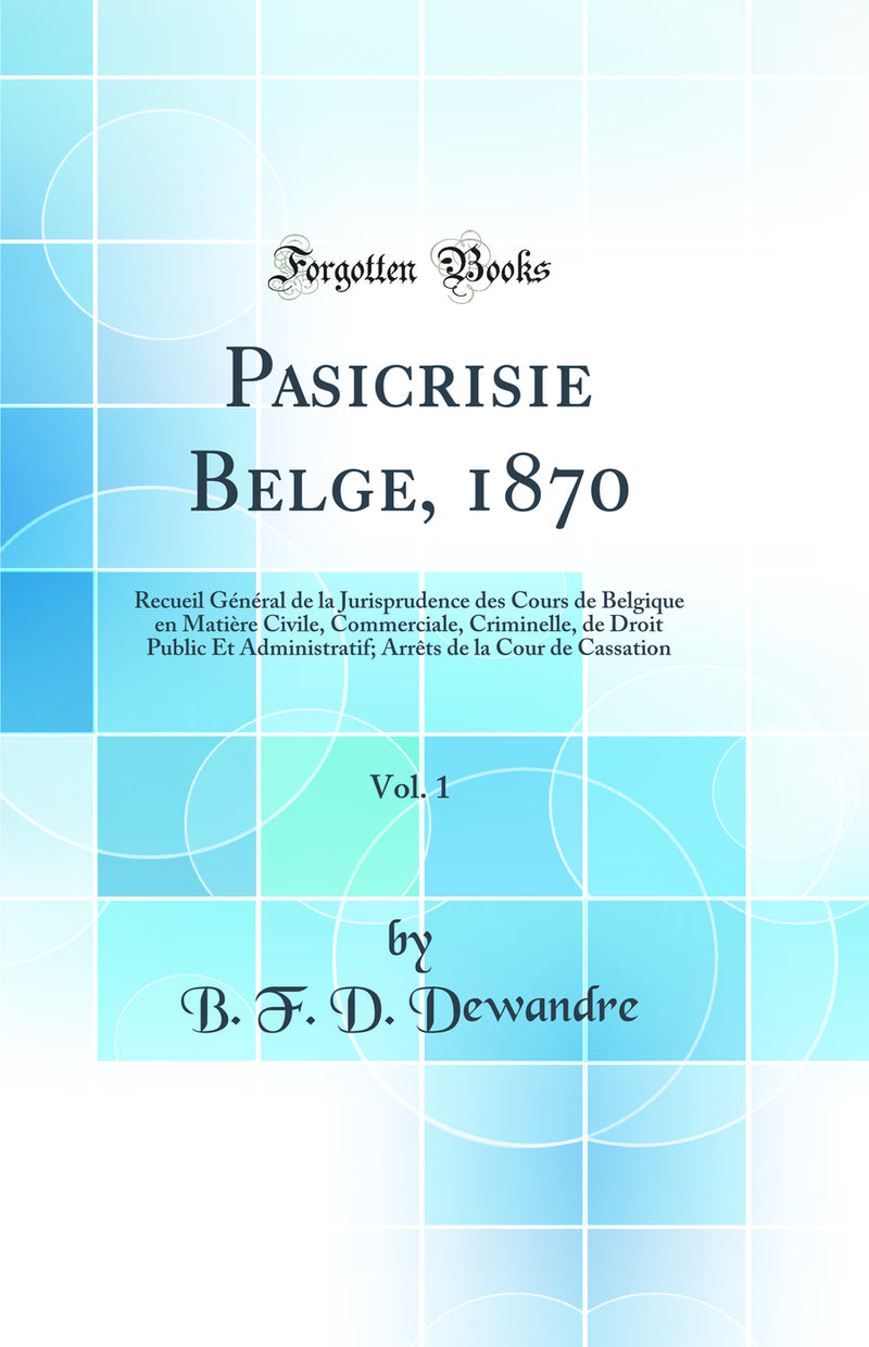 Pasicrisie Belge, 1870, Vol. 1: Recueil Général de la Jurisprudence des Cours de Belgique en Matière Civile, Commerciale, Criminelle, de Droit Public Et Administratif; Arrêts de la Cour de Cassation (Classic Reprint)