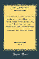 Commentary on the Epistle to the Galatians, and Homilies on the Epistle to the Ephesians, of S. John Chrysostom, Archbishop of Constantinople, Vol. 6: Translated With Notes and Indices (Classic Reprint)