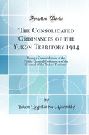 The Consolidated Ordinances of the Yukon Territory 1914: Being a Consolidation of the Public General Ordinances of the Council of the Yukon Territory (Classic Reprint)