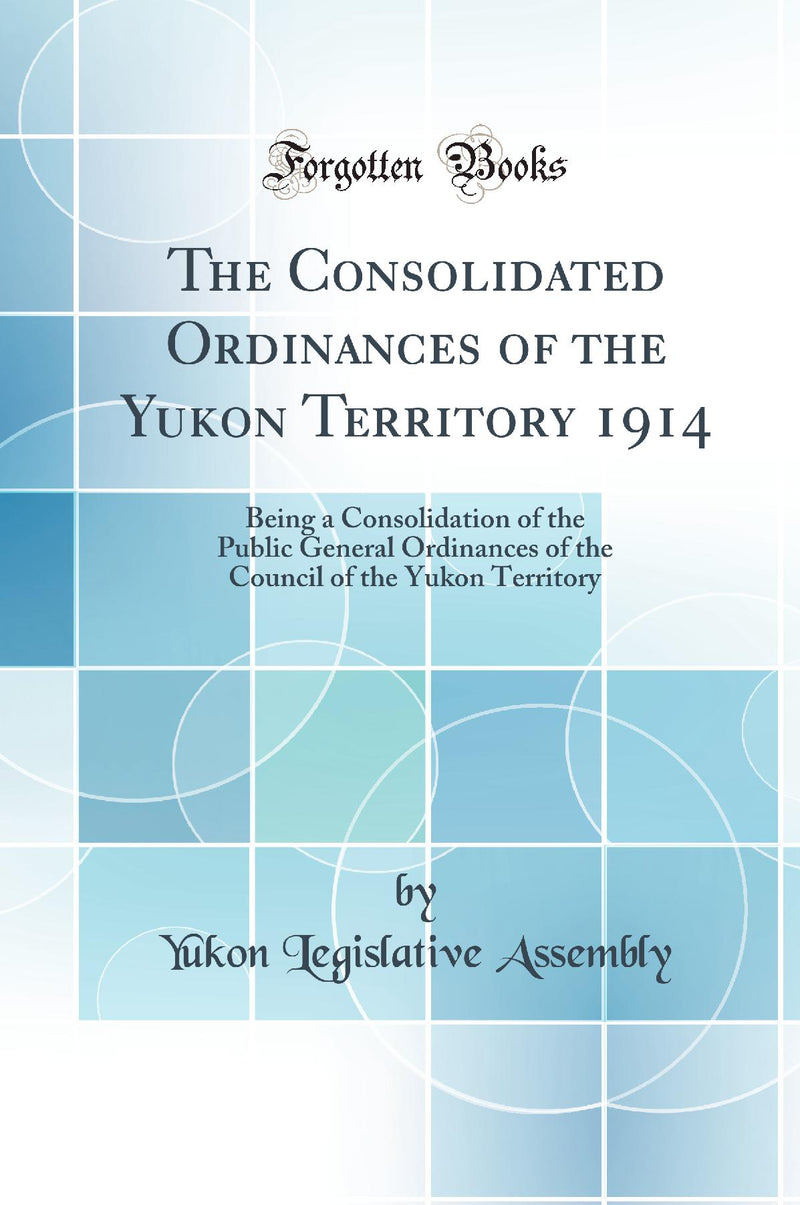 The Consolidated Ordinances of the Yukon Territory 1914: Being a Consolidation of the Public General Ordinances of the Council of the Yukon Territory (Classic Reprint)