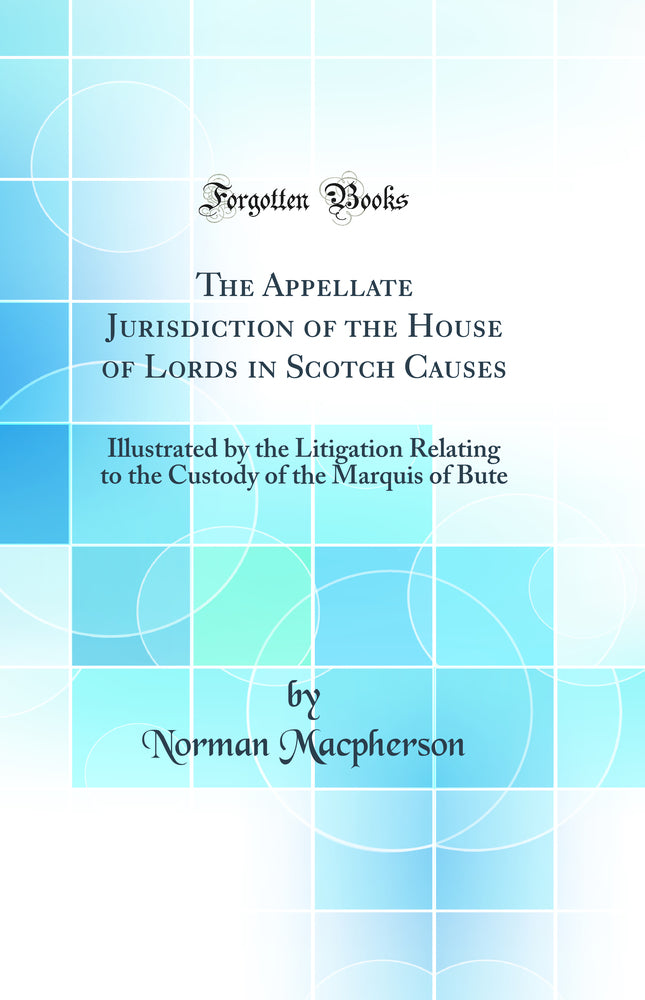 The Appellate Jurisdiction of the House of Lords in Scotch Causes: Illustrated by the Litigation Relating to the Custody of the Marquis of Bute (Classic Reprint)