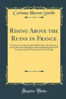 Rising Above the Ruins in France: An Account of the Progress Made Since the Armistice in the Devastated Regions in Reestablishing Industrial Activities and the Normal Life of the People (Classic Reprint)