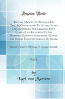 Recueil Manuel Et Pratique De Traités, Conventions Et Autres Actes Diplomatiques, Sur Lesquels Sont Établis Les Relations Et Les Rapports Existant Aujourd''hui Entre Les Divers États Souverains Du Globe, Vol. 6: Depuis L''année 1760 Jusqu''a L''époque Ac