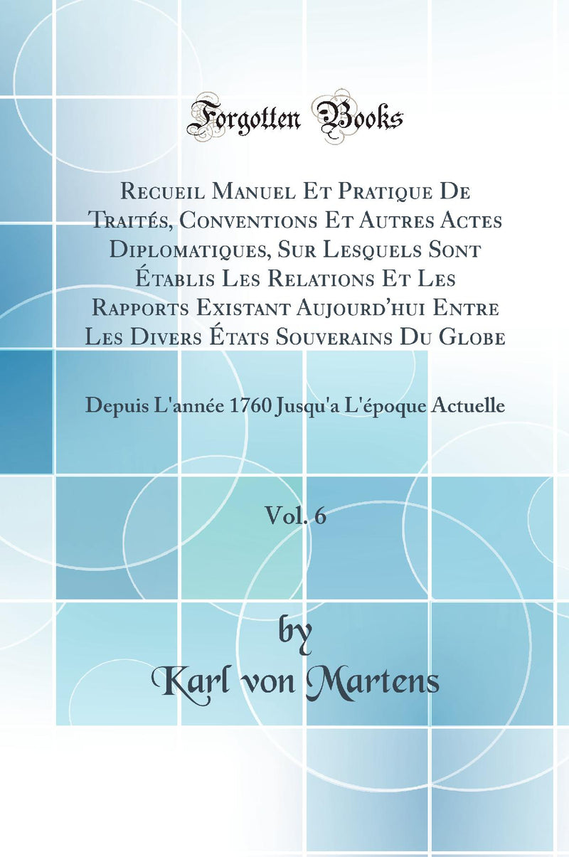 Recueil Manuel Et Pratique De Traités, Conventions Et Autres Actes Diplomatiques, Sur Lesquels Sont Établis Les Relations Et Les Rapports Existant Aujourd''hui Entre Les Divers États Souverains Du Globe, Vol. 6: Depuis L''année 1760 Jusqu''a L''époque Ac