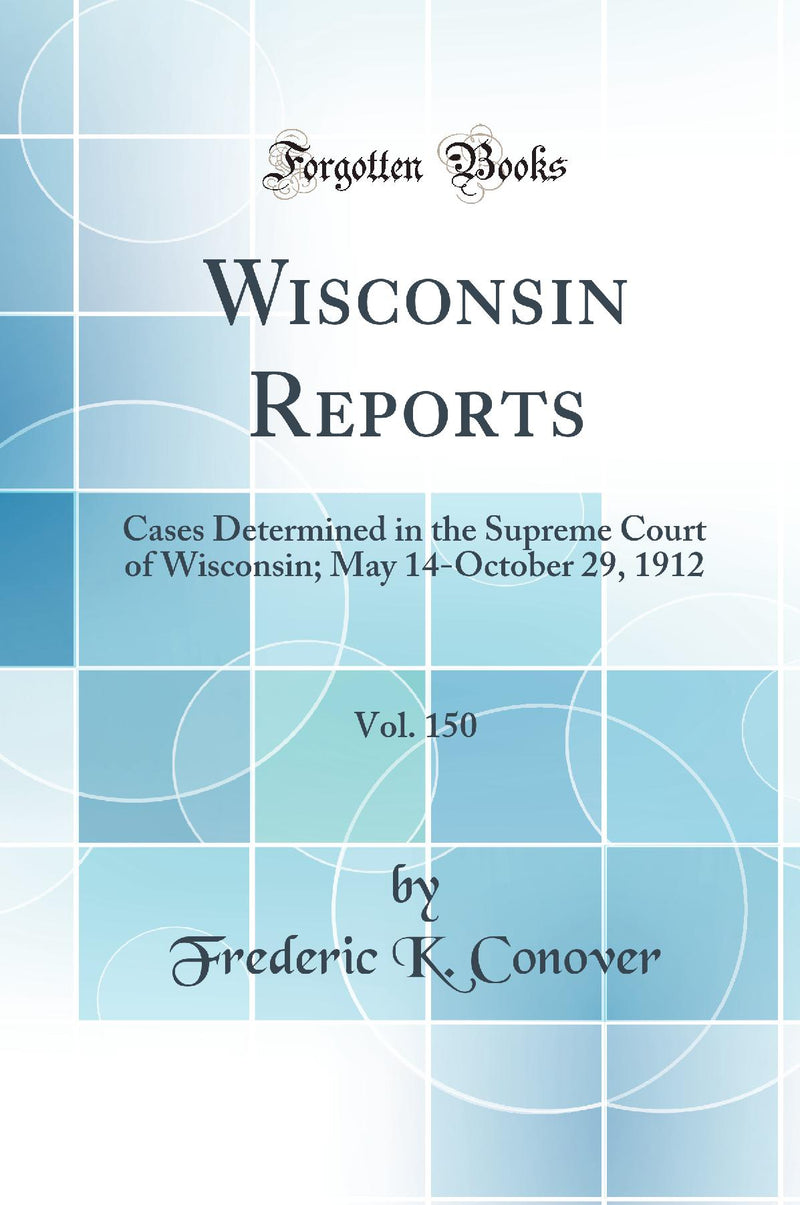 Wisconsin Reports, Vol. 150: Cases Determined in the Supreme Court of Wisconsin; May 14-October 29, 1912 (Classic Reprint)