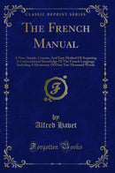 The French Manual: A New, Simple, Concise, And Easy Method Of Acquiring A Conversational Knowledge Of The French Language, Including A Dictionary Of Over Ten Thousand Words (Classic Reprint)