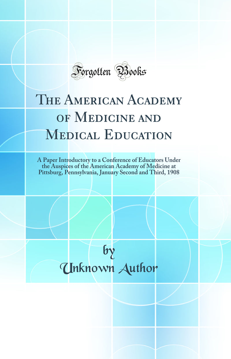 The American Academy of Medicine and Medical Education: A Paper Introductory to a Conference of Educators Under the Auspices of the American Academy of Medicine at Pittsburg, Pennsylvania, January Second and Third, 1908 (Classic Reprint)