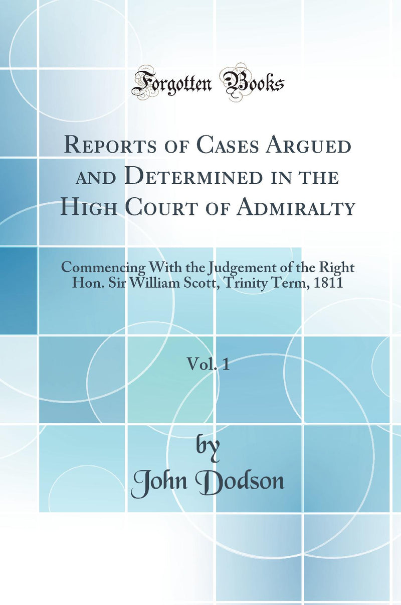 Reports of Cases Argued and Determined in the High Court of Admiralty, Vol. 1: Commencing With the Judgement of the Right Hon. Sir William Scott, Trinity Term, 1811 (Classic Reprint)