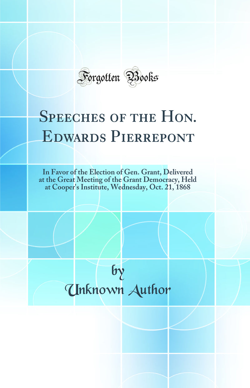 Speeches of the Hon. Edwards Pierrepont: In Favor of the Election of Gen. Grant, Delivered at the Great Meeting of the Grant Democracy, Held at Cooper''s Institute, Wednesday, Oct. 21, 1868 (Classic Reprint)