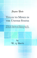 Titles to Mines in the United States: With the Statutes and References to the Decisions of the Courts Relating Thereto (Classic Reprint)