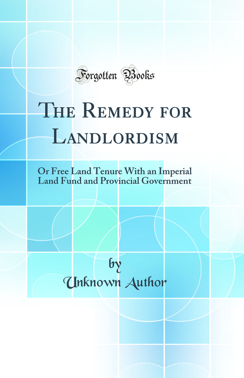 The Remedy for Landlordism: Or Free Land Tenure With an Imperial Land Fund and Provincial Government (Classic Reprint)