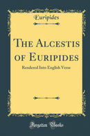 The Alcestis of Euripides: Rendered Into English Verse (Classic Reprint)