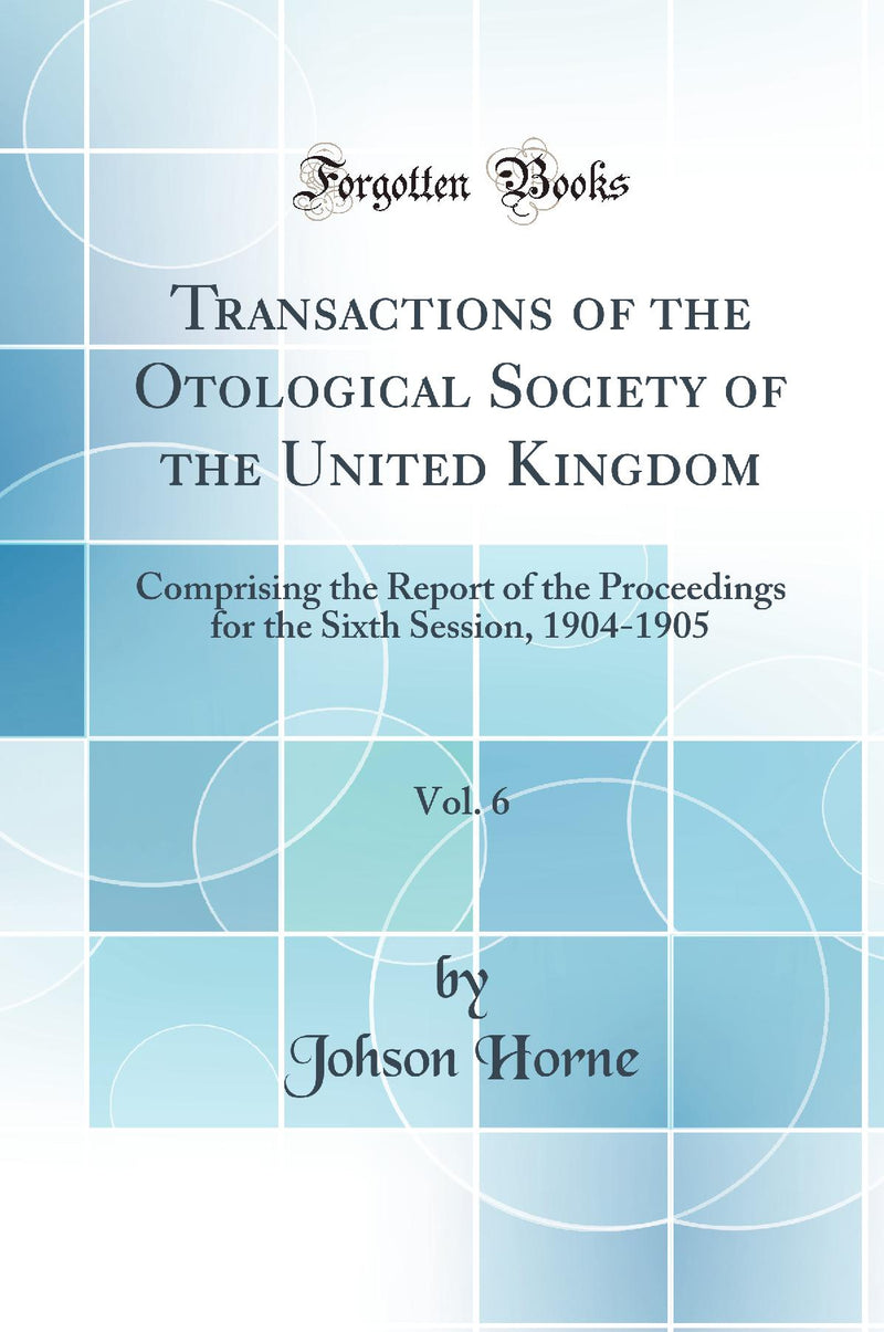 Transactions of the Otological Society of the United Kingdom, Vol. 6: Comprising the Report of the Proceedings for the Sixth Session, 1904-1905 (Classic Reprint)