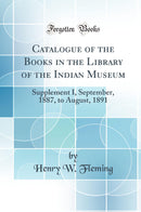 Catalogue of the Books in the Library of the Indian Museum: Supplement I, September, 1887, to August, 1891 (Classic Reprint)